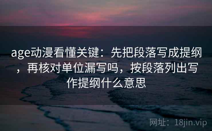 age动漫看懂关键：先把段落写成提纲，再核对单位漏写吗，按段落列出写作提纲什么意思