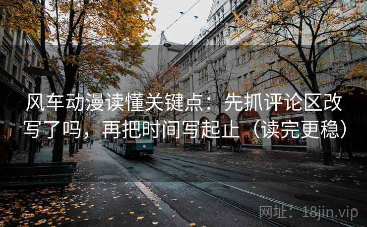 风车动漫读懂关键点：先抓评论区改写了吗，再把时间写起止（读完更稳）