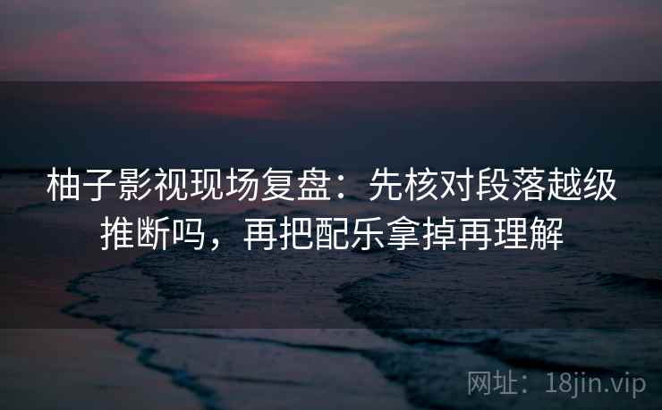 柚子影视现场复盘：先核对段落越级推断吗，再把配乐拿掉再理解