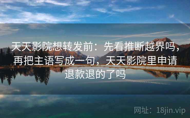 天天影院想转发前：先看推断越界吗，再把主语写成一句，天天影院里申请退款退的了吗