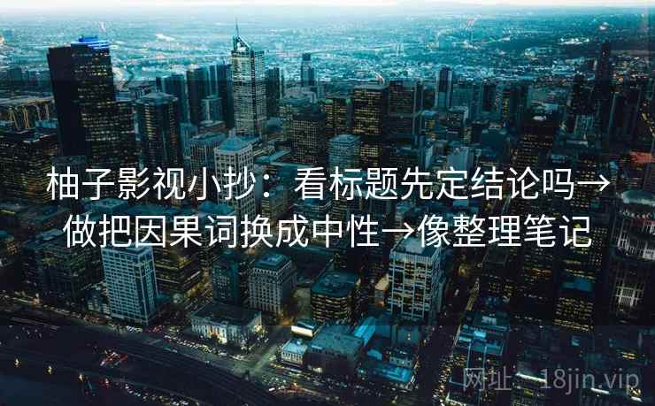 柚子影视小抄：看标题先定结论吗→做把因果词换成中性→像整理笔记
