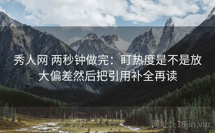 秀人网 两秒钟做完：盯热度是不是放大偏差然后把引用补全再读