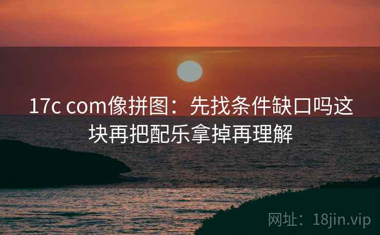 17c com像拼图：先找条件缺口吗这块再把配乐拿掉再理解