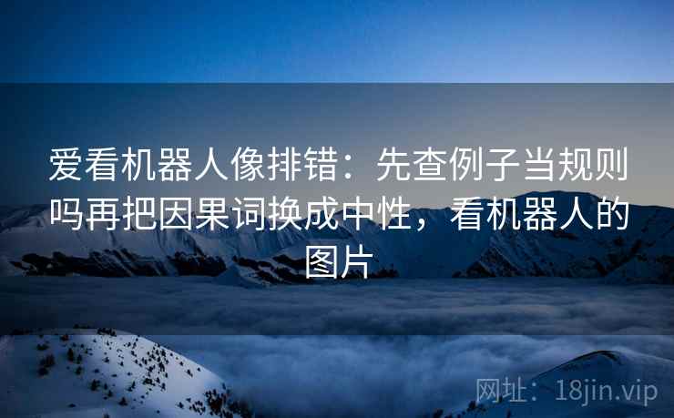 爱看机器人像排错：先查例子当规则吗再把因果词换成中性，看机器人的图片