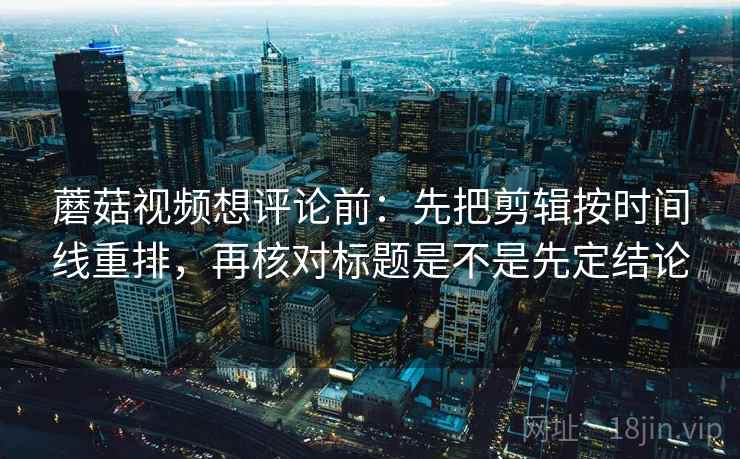 蘑菇视频想评论前：先把剪辑按时间线重排，再核对标题是不是先定结论