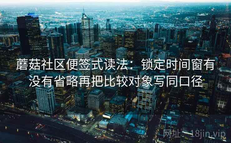 蘑菇社区便签式读法：锁定时间窗有没有省略再把比较对象写同口径