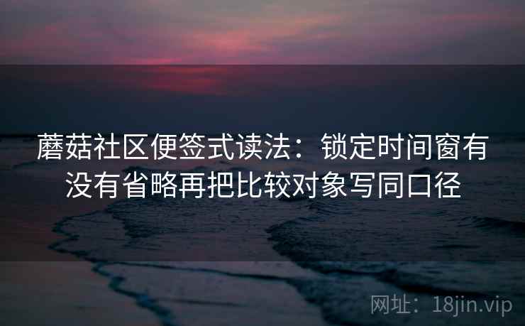 蘑菇社区便签式读法：锁定时间窗有没有省略再把比较对象写同口径