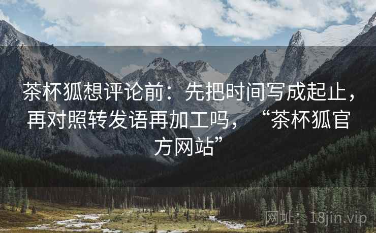茶杯狐想评论前：先把时间写成起止，再对照转发语再加工吗，“茶杯狐官方网站”