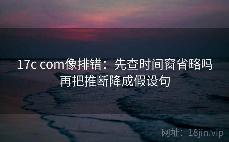 17c com像排错：先查时间窗省略吗再把推断降成假设句