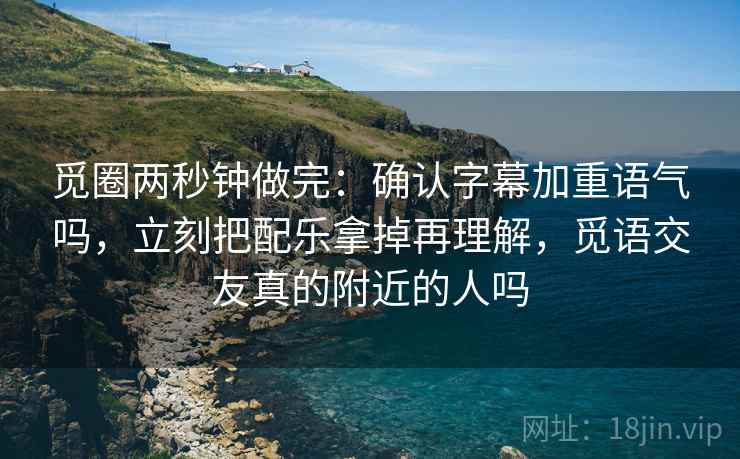觅圈两秒钟做完：确认字幕加重语气吗，立刻把配乐拿掉再理解，觅语交友真的附近的人吗