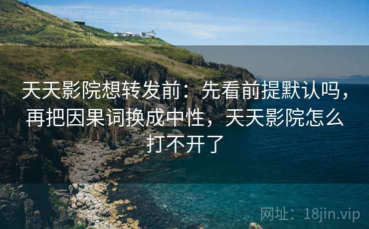 天天影院想转发前：先看前提默认吗，再把因果词换成中性，天天影院怎么打不开了