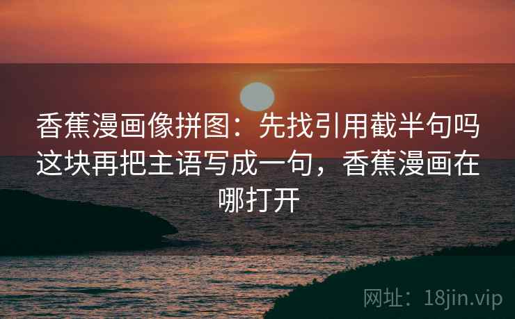 香蕉漫画像拼图：先找引用截半句吗这块再把主语写成一句，香蕉漫画在哪打开