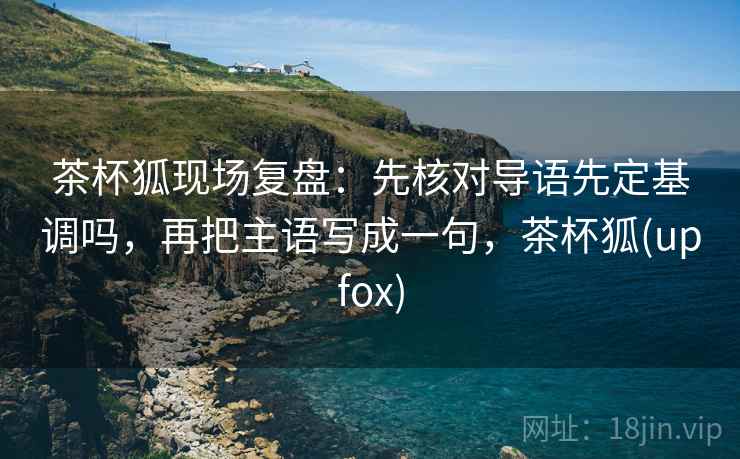 茶杯狐现场复盘：先核对导语先定基调吗，再把主语写成一句，茶杯狐(upfox)