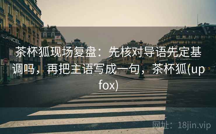 茶杯狐现场复盘：先核对导语先定基调吗，再把主语写成一句，茶杯狐(upfox)