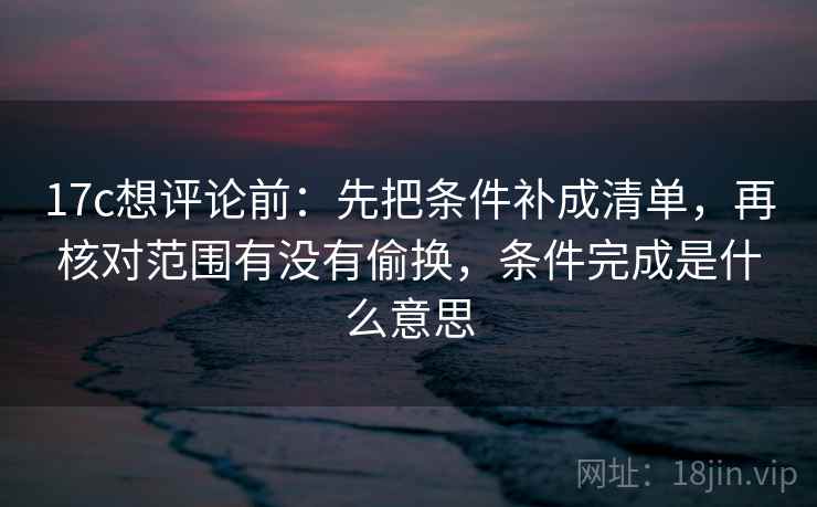 17c想评论前：先把条件补成清单，再核对范围有没有偷换，条件完成是什么意思