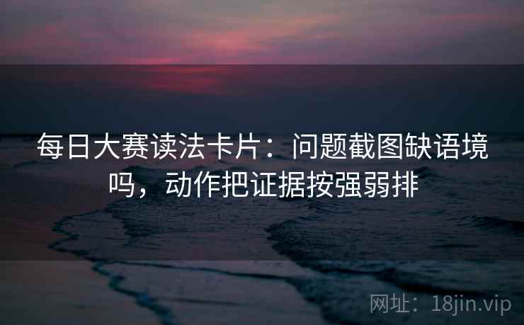 每日大赛读法卡片：问题截图缺语境吗，动作把证据按强弱排