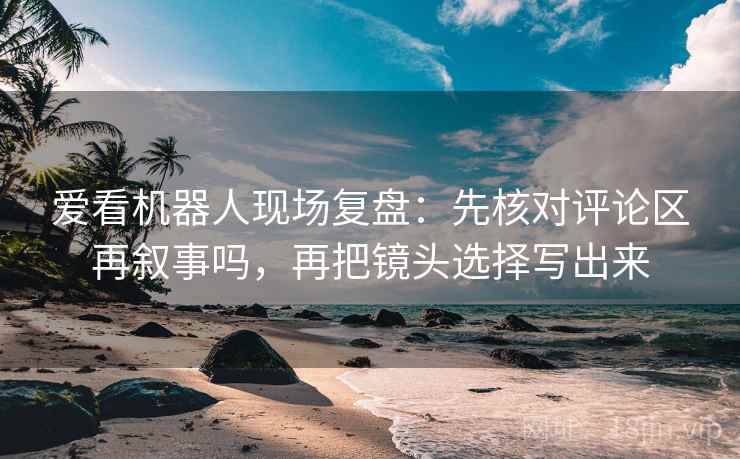 爱看机器人现场复盘：先核对评论区再叙事吗，再把镜头选择写出来
