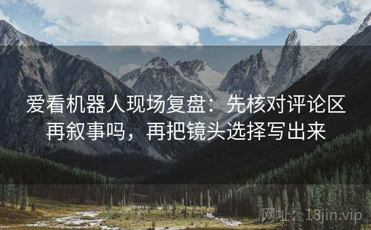 爱看机器人现场复盘：先核对评论区再叙事吗，再把镜头选择写出来