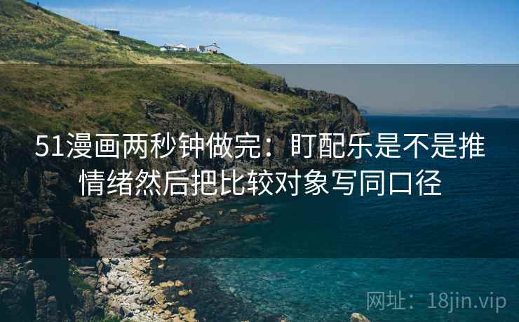 51漫画两秒钟做完：盯配乐是不是推情绪然后把比较对象写同口径