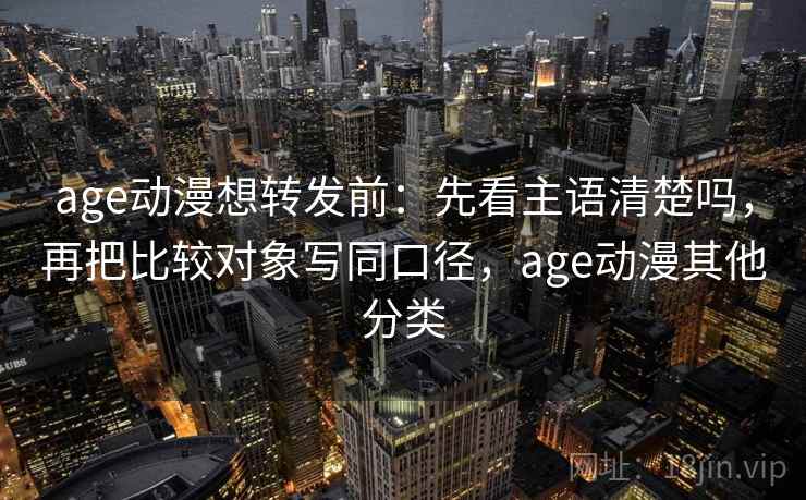 age动漫想转发前：先看主语清楚吗，再把比较对象写同口径，age动漫其他分类