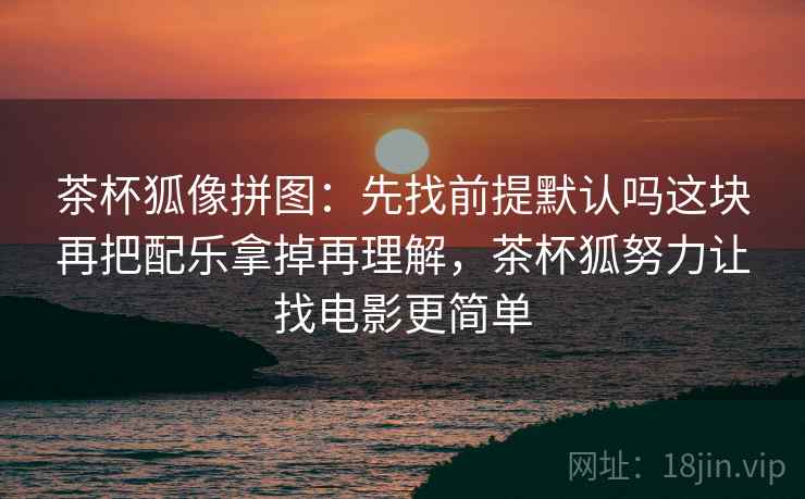 茶杯狐像拼图：先找前提默认吗这块再把配乐拿掉再理解，茶杯狐努力让找电影更简单
