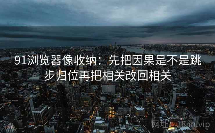 91浏览器像收纳：先把因果是不是跳步归位再把相关改回相关