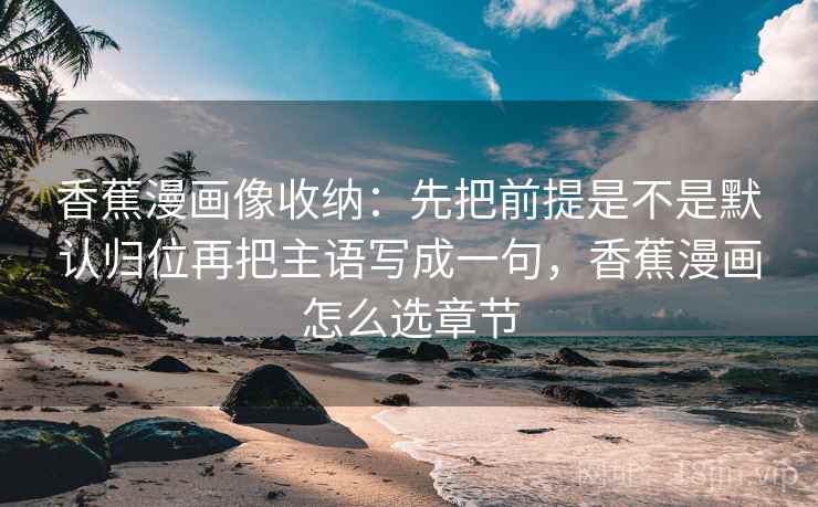 香蕉漫画像收纳：先把前提是不是默认归位再把主语写成一句，香蕉漫画怎么选章节