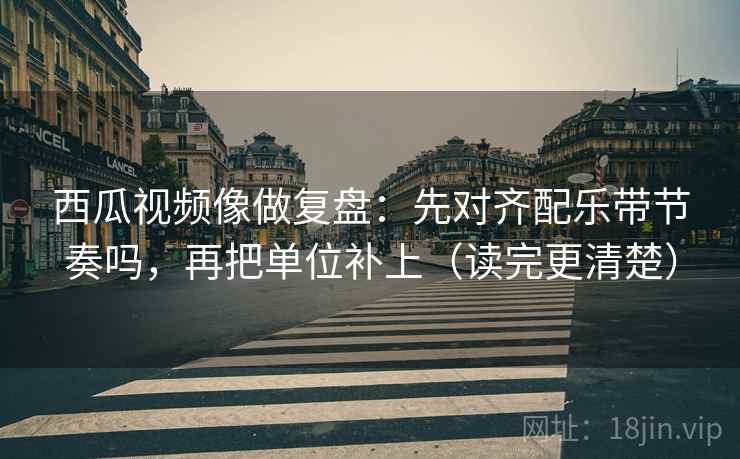 西瓜视频像做复盘：先对齐配乐带节奏吗，再把单位补上（读完更清楚）