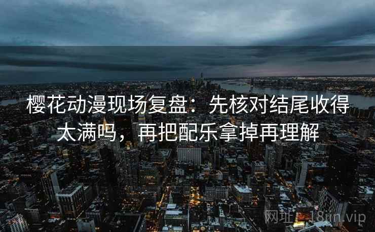 樱花动漫现场复盘：先核对结尾收得太满吗，再把配乐拿掉再理解