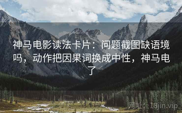 神马电影读法卡片：问题截图缺语境吗，动作把因果词换成中性，神马电了