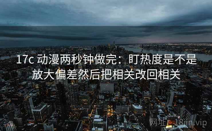17c 动漫两秒钟做完：盯热度是不是放大偏差然后把相关改回相关