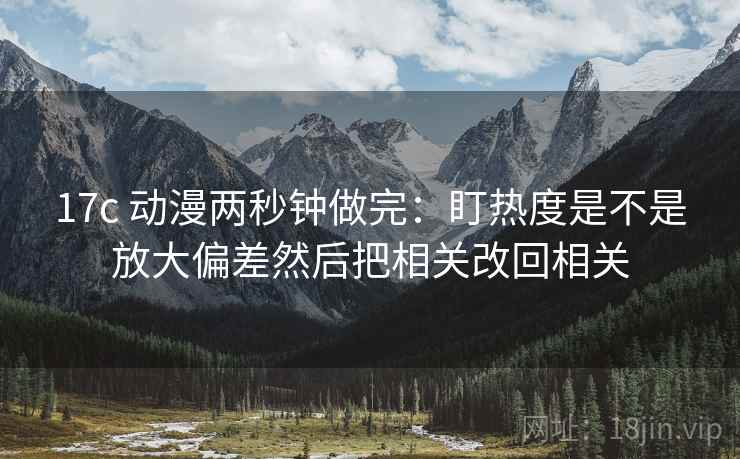 17c 动漫两秒钟做完：盯热度是不是放大偏差然后把相关改回相关