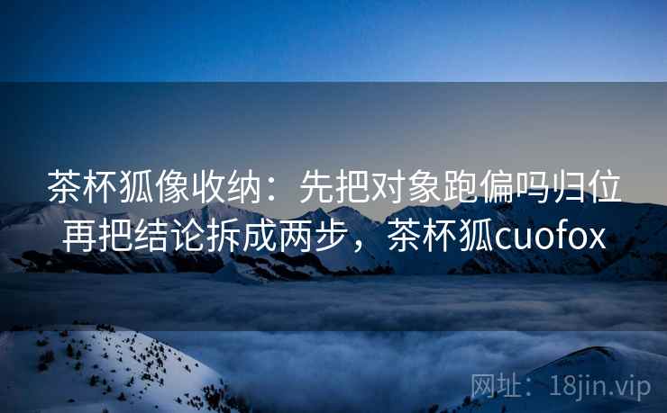 茶杯狐像收纳：先把对象跑偏吗归位再把结论拆成两步，茶杯狐cuofox