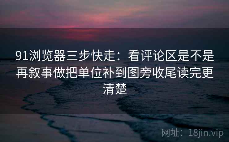 91浏览器三步快走：看评论区是不是再叙事做把单位补到图旁收尾读完更清楚