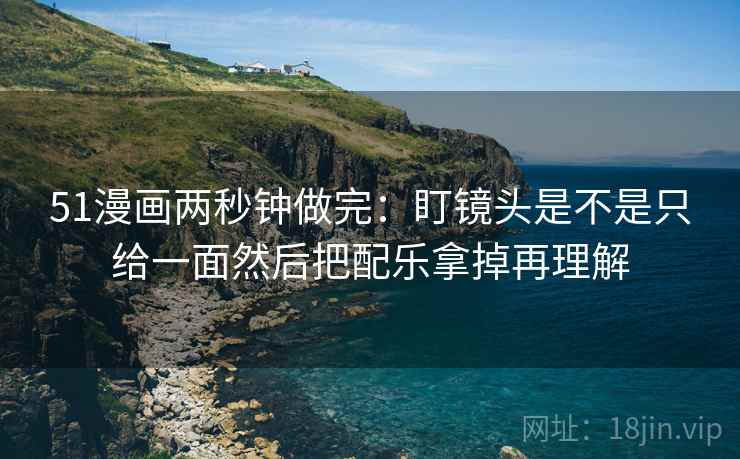 51漫画两秒钟做完：盯镜头是不是只给一面然后把配乐拿掉再理解