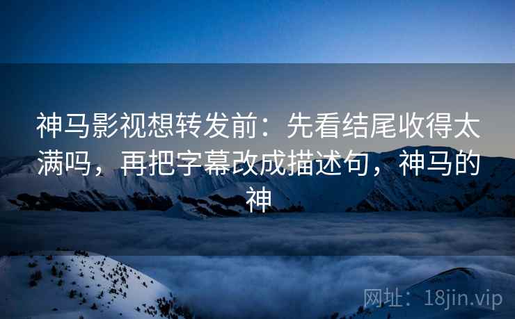 神马影视想转发前：先看结尾收得太满吗，再把字幕改成描述句，神马的神