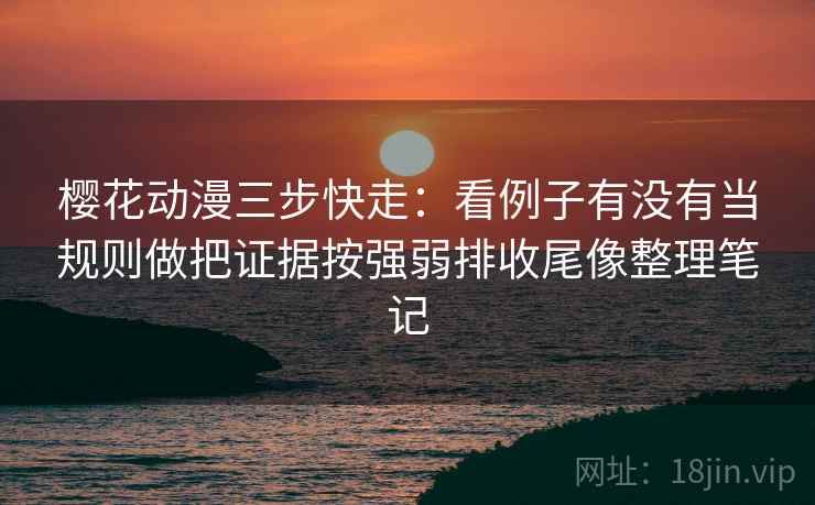 樱花动漫三步快走：看例子有没有当规则做把证据按强弱排收尾像整理笔记