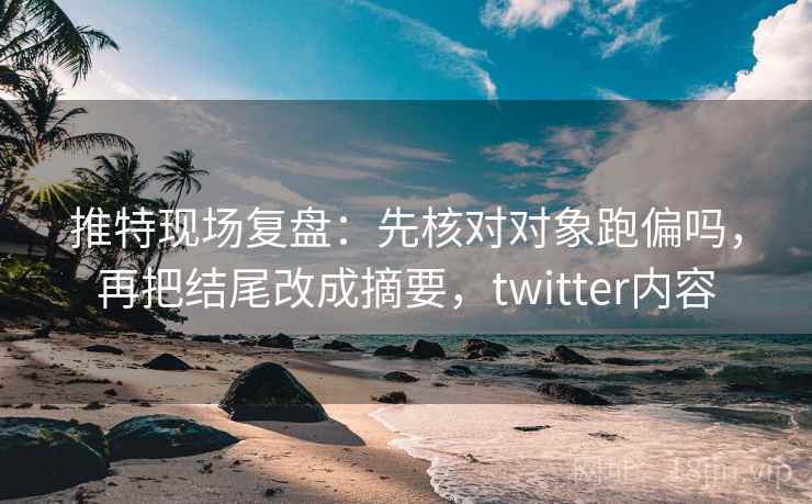 推特现场复盘：先核对对象跑偏吗，再把结尾改成摘要，twitter内容