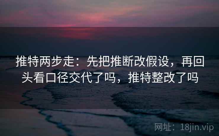 推特两步走：先把推断改假设，再回头看口径交代了吗，推特整改了吗