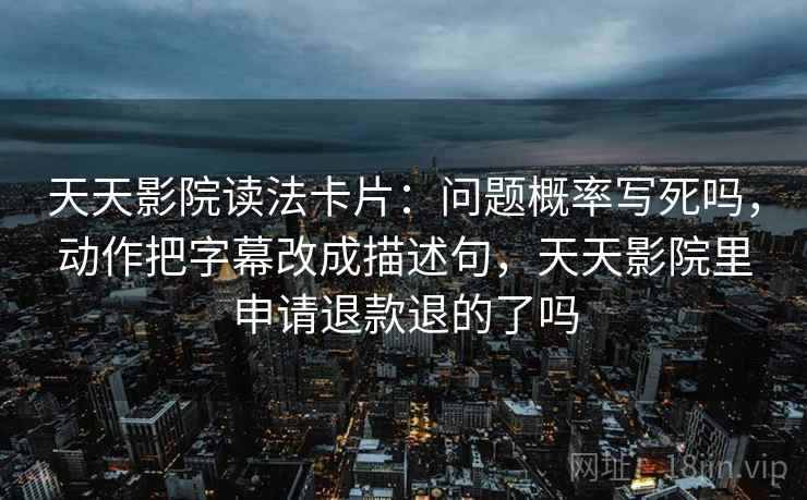 天天影院读法卡片：问题概率写死吗，动作把字幕改成描述句，天天影院里申请退款退的了吗