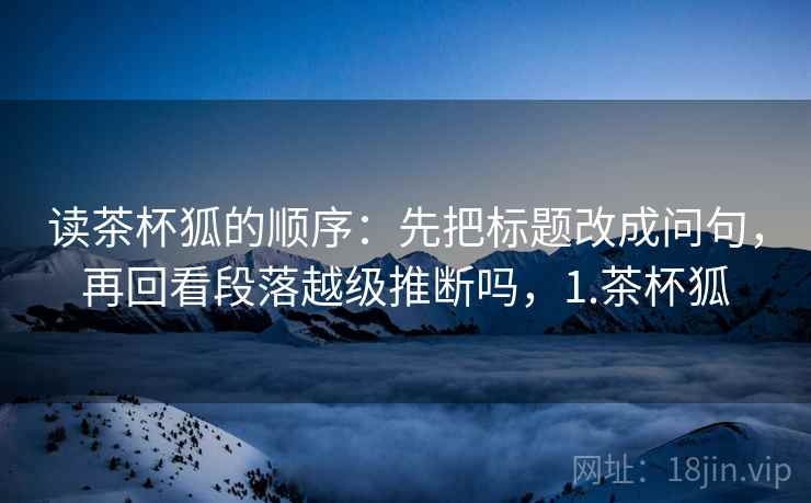 读茶杯狐的顺序：先把标题改成问句，再回看段落越级推断吗，1.茶杯狐