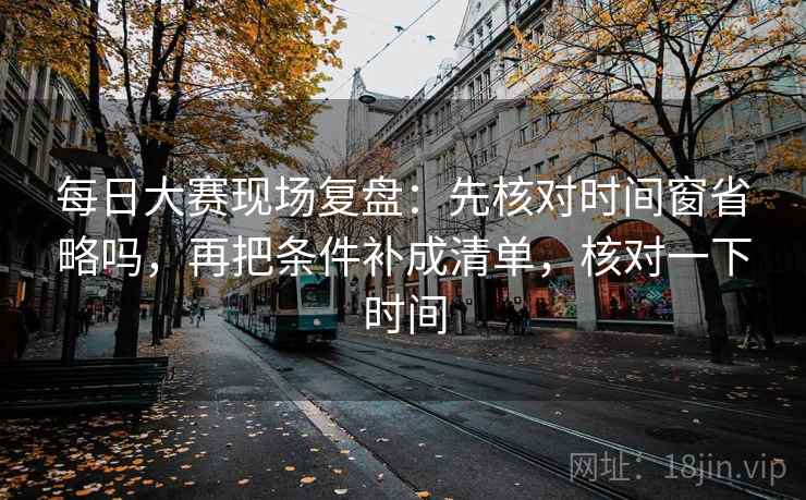 每日大赛现场复盘：先核对时间窗省略吗，再把条件补成清单，核对一下时间