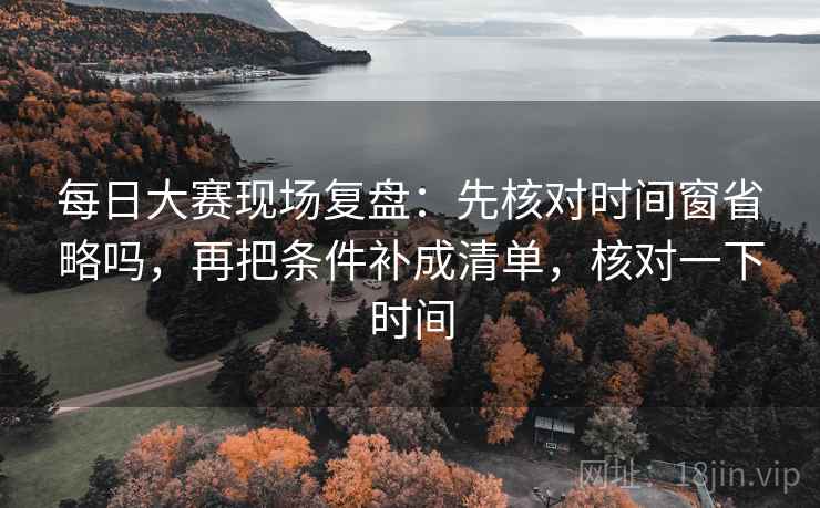 每日大赛现场复盘：先核对时间窗省略吗，再把条件补成清单，核对一下时间