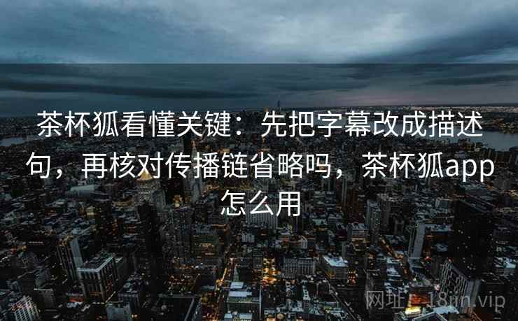 茶杯狐看懂关键：先把字幕改成描述句，再核对传播链省略吗，茶杯狐app怎么用
