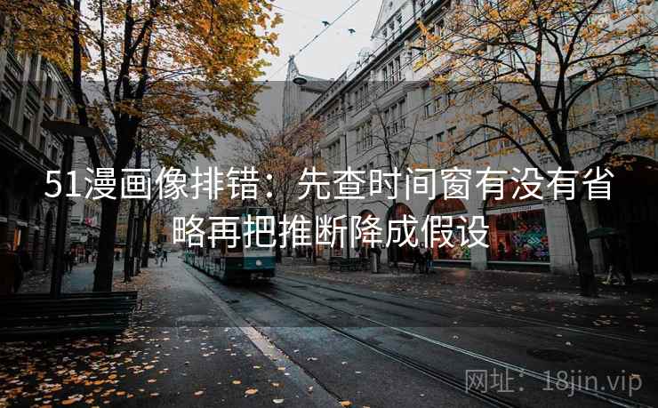 51漫画像排错：先查时间窗有没有省略再把推断降成假设