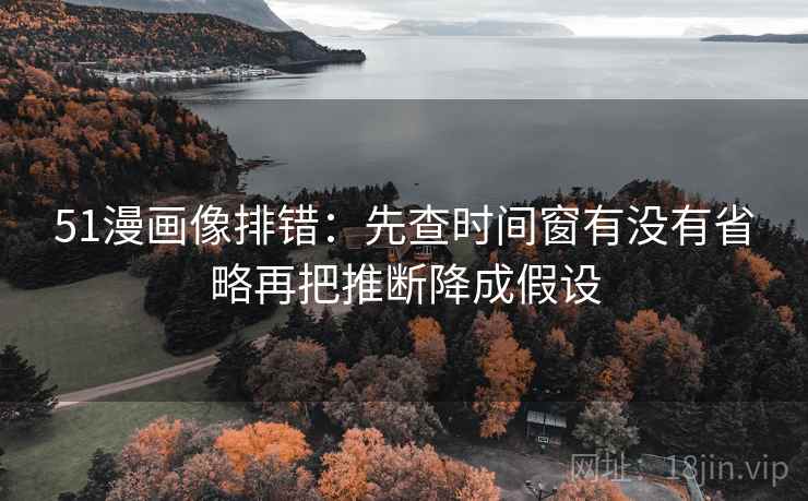 51漫画像排错：先查时间窗有没有省略再把推断降成假设