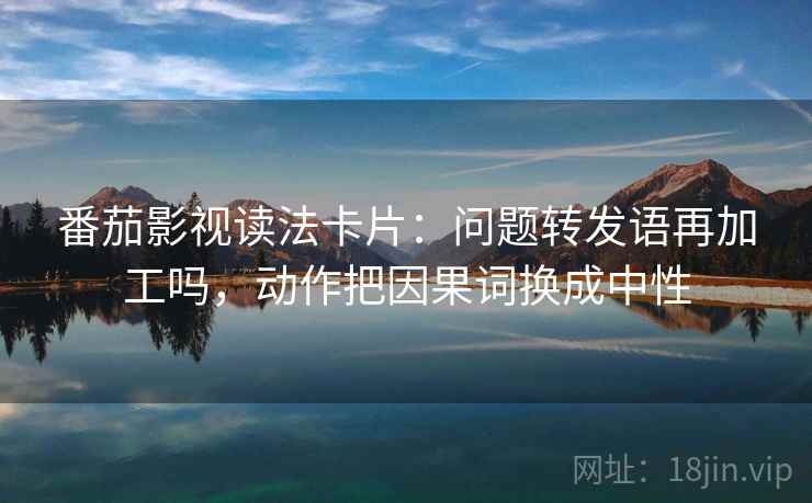 番茄影视读法卡片：问题转发语再加工吗，动作把因果词换成中性