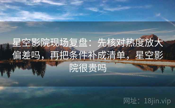 星空影院现场复盘：先核对热度放大偏差吗，再把条件补成清单，星空影院很贵吗