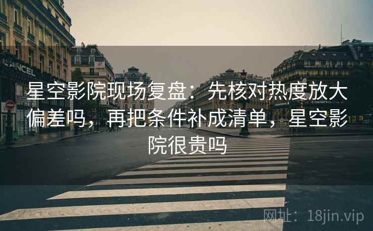 星空影院现场复盘：先核对热度放大偏差吗，再把条件补成清单，星空影院很贵吗