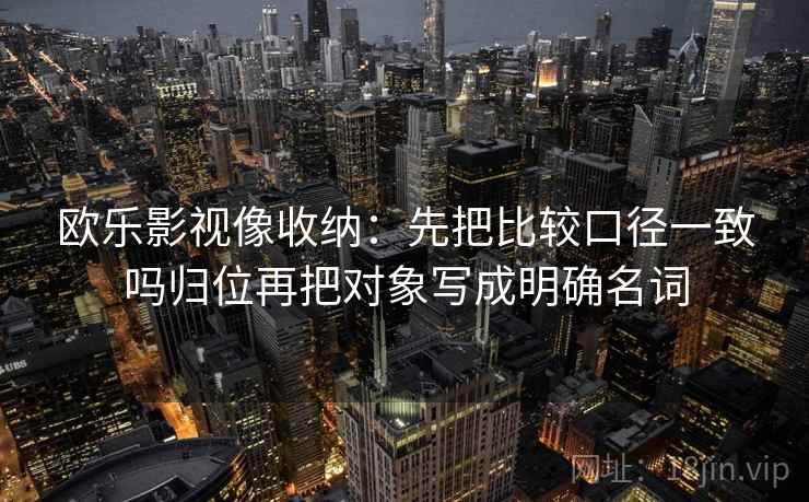 欧乐影视像收纳：先把比较口径一致吗归位再把对象写成明确名词